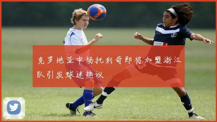 克罗地亚中场托利奇即将加盟浙江队引发球迷热议