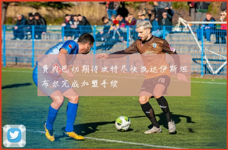 费内巴切期待坎特尽快抵达伊斯坦布尔完成加盟手续
