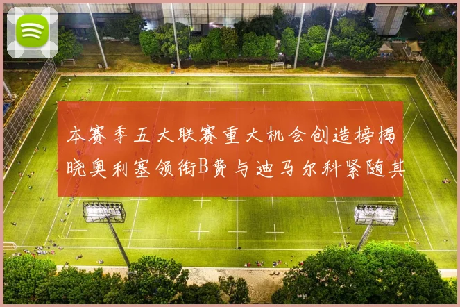 本赛季五大联赛重大机会创造榜揭晓奥利塞领衔B费与迪马尔科紧随其后