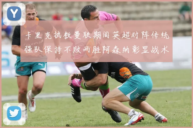卡里克执教曼联期间英超对阵传统强队保持不败两胜阿森纳彰显战术智慧