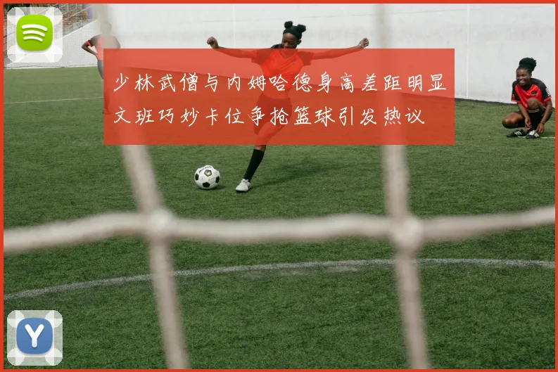 少林武僧与内姆哈德身高差距明显文班巧妙卡位争抢篮球引发热议