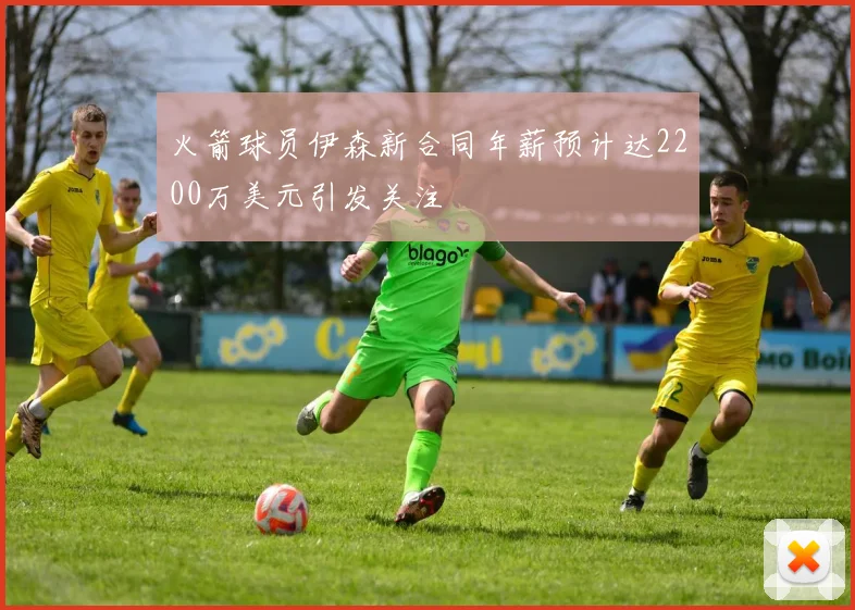 火箭球员伊森新合同年薪预计达2200万美元引发关注