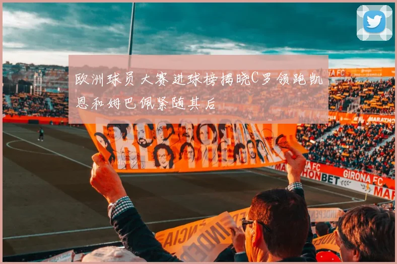 欧洲球员大赛进球榜揭晓C罗领跑凯恩和姆巴佩紧随其后