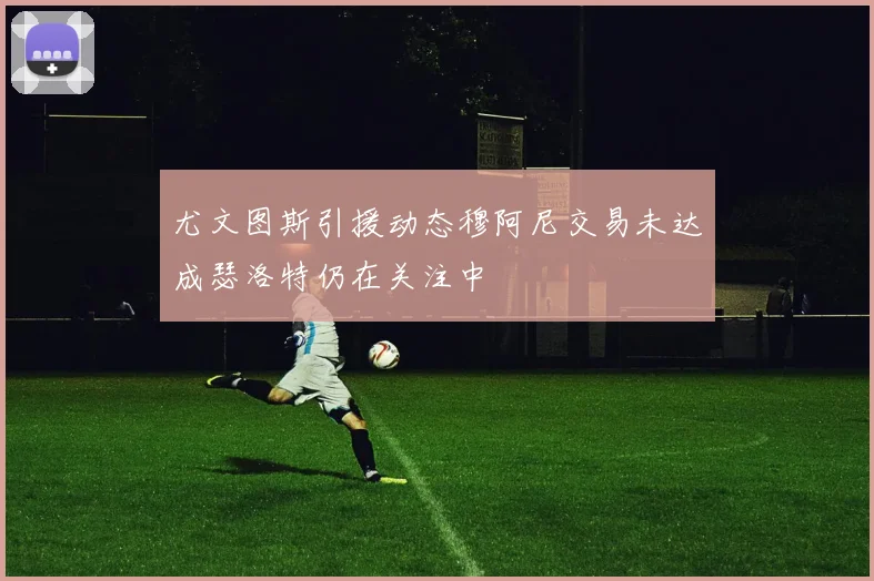 尤文图斯引援动态穆阿尼交易未达成瑟洛特仍在关注中