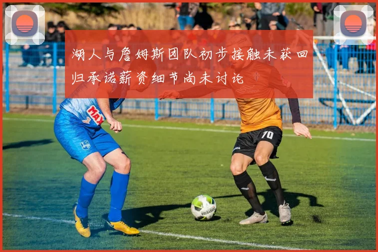 湖人与詹姆斯团队初步接触未获回归承诺薪资细节尚未讨论