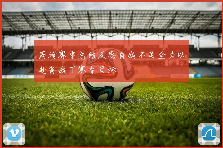 周琦赛季总结反思自我不足全力以赴备战下赛季目标