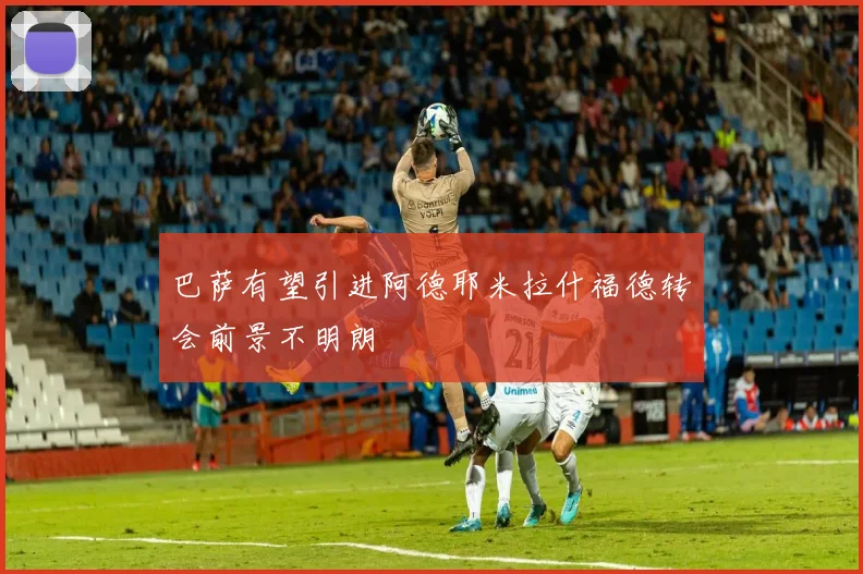 巴萨有望引进阿德耶米拉什福德转会前景不明朗