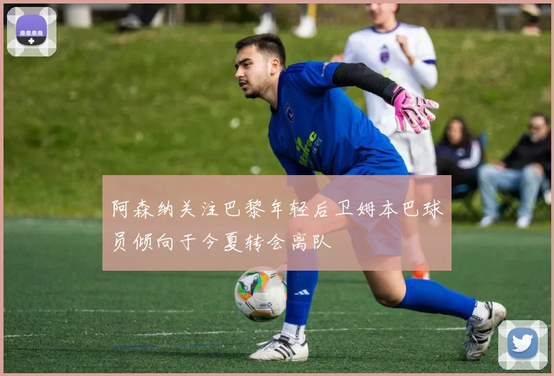 阿森纳关注巴黎年轻后卫姆本巴球员倾向于今夏转会离队