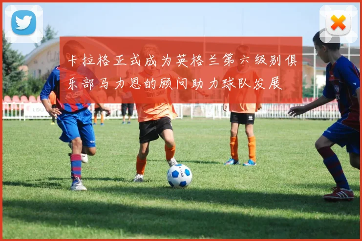 卡拉格正式成为英格兰第六级别俱乐部马力恩的顾问助力球队发展