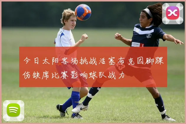 今日太阳客场挑战活塞布克因脚踝伤缺席比赛影响球队战力