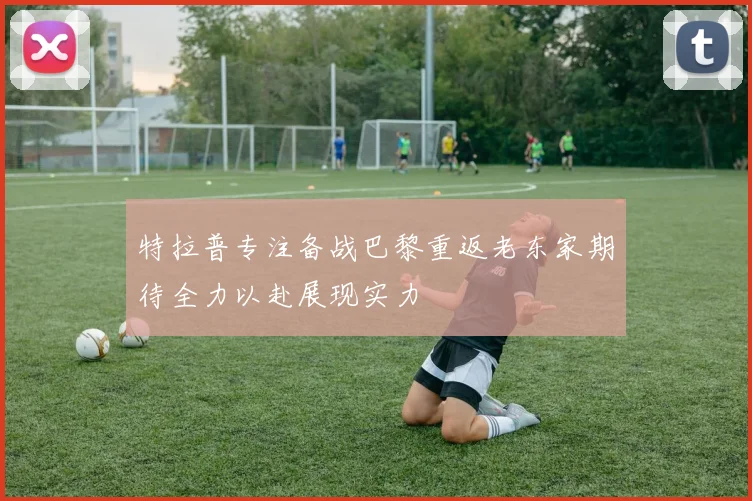 特拉普专注备战巴黎重返老东家期待全力以赴展现实力