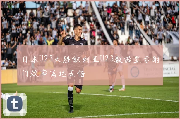 日本U23大胜叙利亚U23数据显示射门效率高达五倍