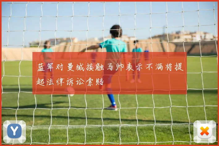 蓝军对曼城接触马帅表示不满将提起法律诉讼索赔