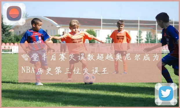 哈登季后赛失误数超越奥尼尔成为NBA历史第三位失误王