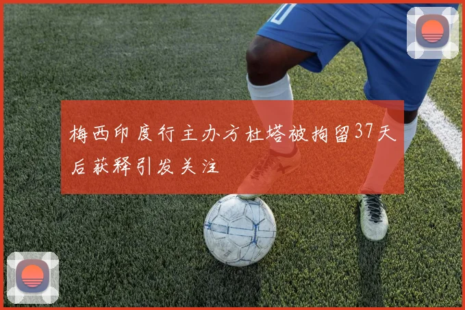 梅西印度行主办方杜塔被拘留37天后获释引发关注