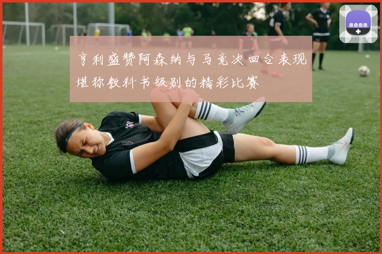 亨利盛赞阿森纳与马竞次回合表现堪称教科书级别的精彩比赛
