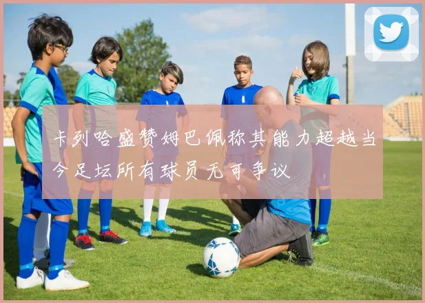 卡列哈盛赞姆巴佩称其能力超越当今足坛所有球员无可争议