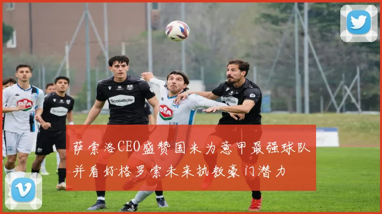 萨索洛CEO盛赞国米为意甲最强球队并看好格罗索未来执教豪门潜力