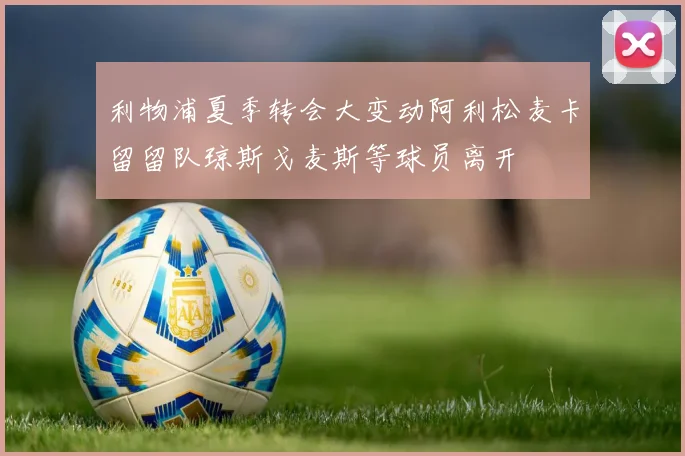 利物浦夏季转会大变动阿利松麦卡留留队琼斯戈麦斯等球员离开