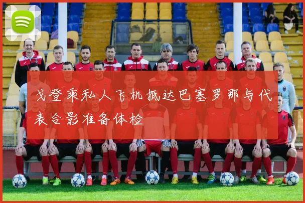 戈登乘私人飞机抵达巴塞罗那与代表合影准备体检