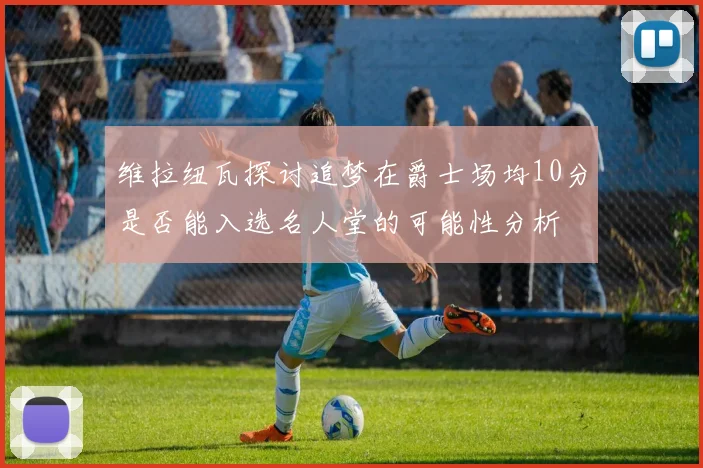 维拉纽瓦探讨追梦在爵士场均10分是否能入选名人堂的可能性分析