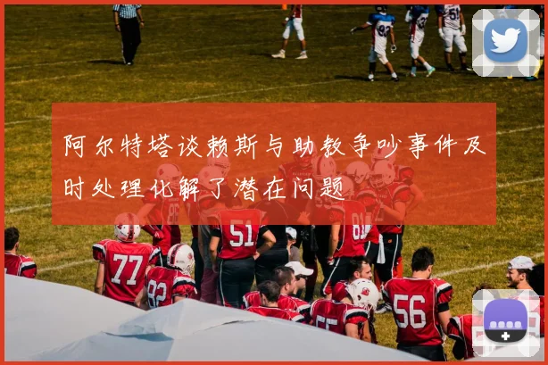 阿尔特塔谈赖斯与助教争吵事件及时处理化解了潜在问题