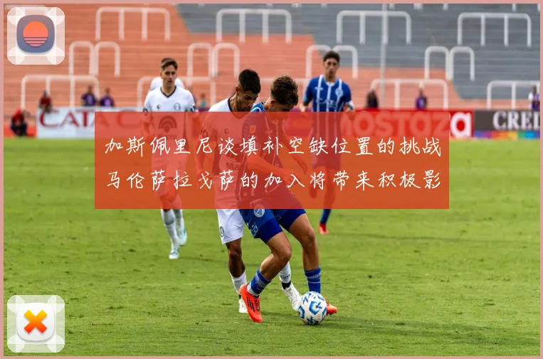 加斯佩里尼谈填补空缺位置的挑战马伦萨拉戈萨的加入将带来积极影响
