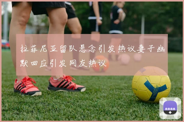 拉菲尼亚留队悬念引发热议妻子幽默回应引发网友热议
