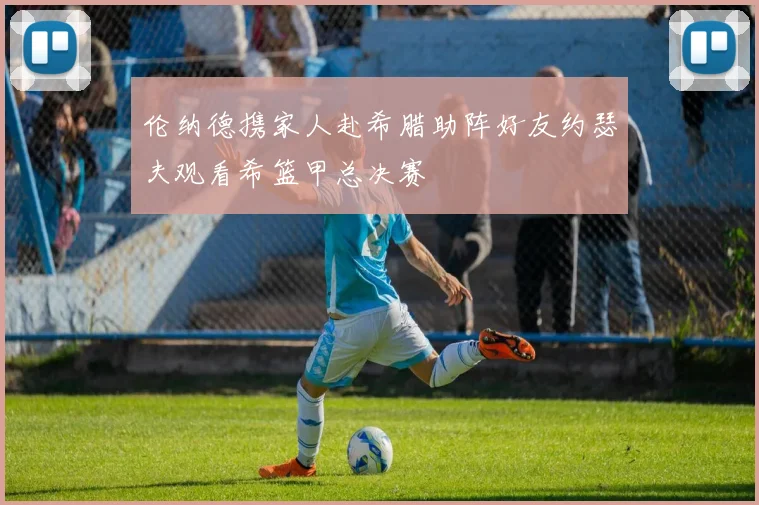 伦纳德携家人赴希腊助阵好友约瑟夫观看希篮甲总决赛