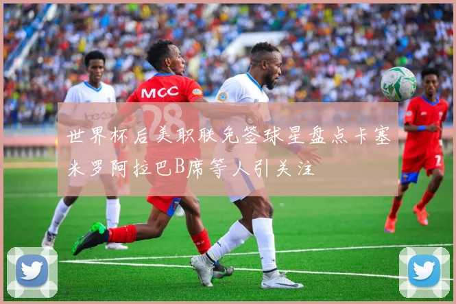 世界杯后美职联免签球星盘点卡塞米罗阿拉巴B席等人引关注