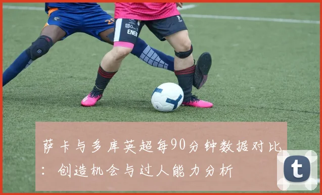 萨卡与多库英超每90分钟数据对比：创造机会与过人能力分析